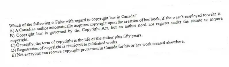 Which of the following is False with regard to copyright law in Canada?
A) A Canadian author automatically acquires copyright upon the creation of her book, if she wasn't employed to write it.
B) Copyright law is governed by the Copyright Act, but an author need not register under the statute to acquire copyright.
C) Generally, the term of copyright is the life of the author plus fifty years.
D) Registration of copyright is restricted to published works.
E) Not everyone can receive copyright protection in Canada for his or her work created elsewhere.