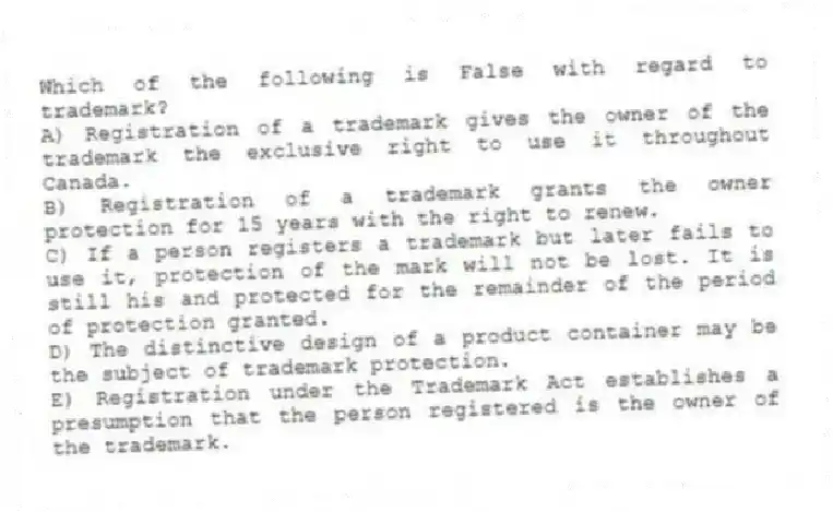 Which of the following is False with regard to trademark?
A) Registration of a trademark gives the owner of the trademark the exclusive right to use it throughout Canada.
B) Registration of a trademark grants the owner protection for 15 years with the right to renew.
C) If a person registers a trademark but later fails to use it, protection of the mark will not be lost. It is still his and protected for the remainder of the period of protection granted.
D) The distinctive design of a product container may be the subject of trademark protection.
E) Registration under the Trademark Act establishes a presumption that the person registered is the owner of the trademark.