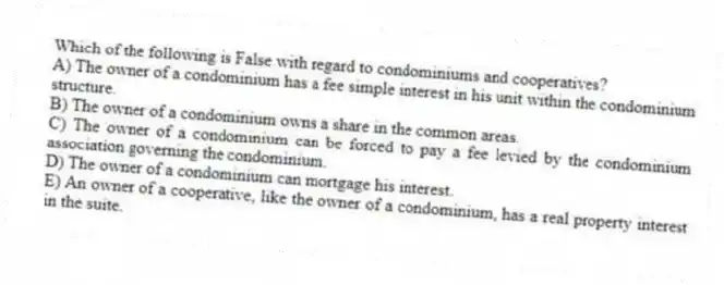 Which of the following is False with regard to condominiums and cooperatives?
A) The owner of a condominium has a fee simple interest in his unit within the condominium structure.
B) The owner of a condominium owns a share in the common areas.
C) The owner of a condominium can be forced to pay a fee levied by the condominium association governing the condominium.
D) The owner of a condominium can mortgage his interest.
E) An owner of a cooperative, like the owner of a condominium, has a real property interest in the suite.