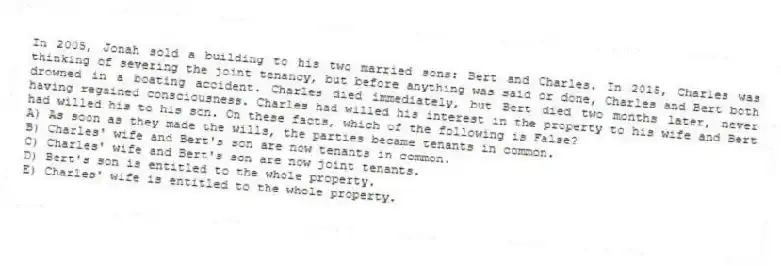In 2005, Jonah sold a building to his two married sons: Bert and Charles. In 2015, Charles was thinking of severing the joint tenancy, but before anything was said or done, Charles and Bert both drowned in a boating accident. Charles died immediately, but Bert died two months later, never having regained consciousness. Charles had willed his interest in the property to his wife and Bert had willed his to his son. On these facts, which of the following is False?
A) As soon as they made the wills, the parties became tenants in common.
B) Charles' wife and Bert's son are now tenants in common.
C) Charles' wife and Bert's son are now joint tenants.
D) Bert's son is entitled to the whole property.
E) Charles' wife is entitled to the whole property.