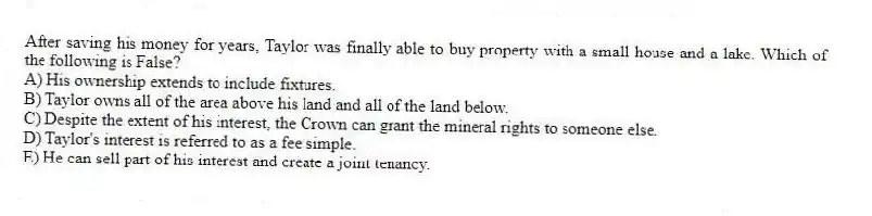 After saving his money for years, Taylor was finally able to buy property with a small house and a lake. Which of the following is False?
A) His ownership extends to include fixtures.
B) Taylor owns all of the area above his land and all of the land below.
C) Despite the extent of his interest, the Crown can grant the mineral rights to someone else.
D) Taylor's interest is referred to as a fee simple.
E) He can sell part of his interest and create a joint tenancy.