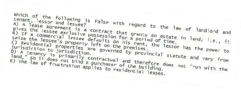 Which of the following is False with regard to the law of landlord and tenant, lessor and lessee?
A) A lease agreement is a contract that grants an estate in land; i.e., it gives the lessee exclusive possession for a period of time.
B) If a commercial lessee defaults on his rent, the lessor has the power to seize the lessee's property left on the premises.
C) Residential properties are governed by provincial statute and vary from jurisdiction to jurisdiction.
D) A tenancy is primarily contractual and therefore does not "run with the land," so it does not bind a purchaser of the building.
E) The law of frustration applies to residential leases.