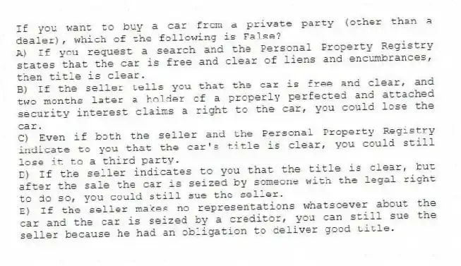 If you want to buy a car from a private party (other than a dealer), which of the following is False?
A) If you request a search and the Personal Property Registry states that the car is free and clear of liens and encumbrances, then title is clear.
B) If the seller tells you that the car is free and clear, and two months later a holder of a properly perfected and attached security interest claims a right to the car, you could lose the car.
C) Even if both the seller and the Personal Property Registry indicate to you that the car's title is clear, you could still lose it to a third party.
D) If the seller indicates to you that the title is clear, but after the sale the car is seized by someone with the legal right to do so, you could still sue the seller.
E) If the seller makes no representations whatsoever about the car and the car is seized by a creditor, you can still sue the seller because he had an obligation to deliver good title.