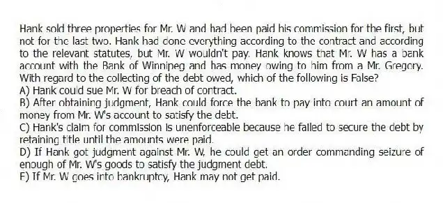 Hank sold three properties for Mr. W and had been paid his commission for the first, but not for the last two. Hank had done everything according to the contract and according to the relevant statutes, but Mr. W wouldn't pay. Hank knows that Mr. W has a bank account with the Bank of Winnipeg and has money owing to him from a Mr. Gregory. With regard to the collecting of the debt owed, which of the following is False?
A) Hank could sue Mr. W for breach of contract.
B) After obtaining judgment, Hank could force the bank to pay into court an amount of money from Mr. W's account to satisfy the debt.
C) Hank's claim for commission is unenforceable because he failed to secure the debt by retaining title until the amounts were paid.
D) If Hank got judgment against Mr. W, he could get an order commanding seizure of enough of Mr. W's goods to satisfy the judgment debt.
E) If Mr. W goes into bankruptcy, Hank may not get paid.