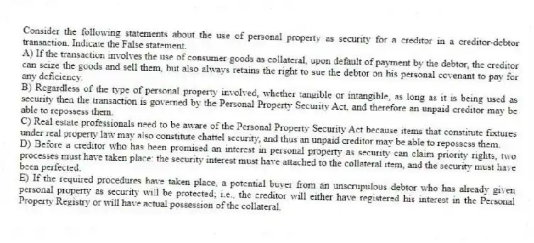 Consider the following statements about the use of personal property as security for a creditor in a creditor-debtor transaction. Indicate the False statement.
A) If the transaction involves the use of consumer goods as collateral, upon default of payment by the debtor, the creditor can seize the goods and sell them, but also always retains the right to sue the debtor on his personal covenant to pay for any deficiency.
B) Regardless of the type of personal property involved, whether tangible or intangible, as long as it is being used as security then the transaction is governed by the Personal Property Security Act, and therefore an unpaid creditor may be able to repossess them.
C) Real estate professionals need to be aware of the Personal Property Security Act because items that constitute fixtures under real property law may also constitute chattel security, and thus an unpaid creditor may be able to repossess them.
D) Before a creditor who has been promised an interest in personal property as security can claim priority rights, two processes must have taken place: the security interest must have attached to the collateral item, and the security must have been perfected.
E) If the required procedures have taken place, a potential buyer from an unscrupulous debtor who has already given personal property as security will be protected; i.e., the creditor will either have registered his interest in the Personal Property Registry or will have actual possession of the collateral.