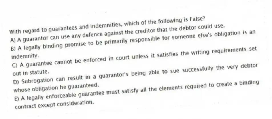 With regard to guarantees and indemnities, which of the following is False?
A) A guarantor can use any defence against the creditor that the debtor could use.
B) A legally binding promise to be primarily responsible for someone else's obligation is an indemnity.
C) A guarantee cannot be enforced in court unless it satisfies the writing requirements set out in statute.
D) Subrogation can result in a guarantor's being able to sue successfully the very debtor whose obligation he guaranteed.
E) A legally enforceable guarantee must satisfy all the elements required to create a binding contract except consideration.