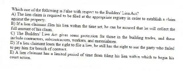 Which one of the following is False with respect to the Builders' Lien Act?
A) The lien claim is required to be filed at the appropriate registry in order to establish a claim against the property.
B) If a lien claimant files his lien within the time set, he can be assured that he will collect the full amount of his claim.
C) The Builders' Lien Act gives some protection for those in the building trades, and these include contractors, subcontractors, workers, and materialmen.
D) If a lien claimant loses the right to file a lien, he still has the right to sue the party who failed to pay him for breach of contract.
E) A lien claimant has a limited period of time from filing his lien within which to begin his court action.