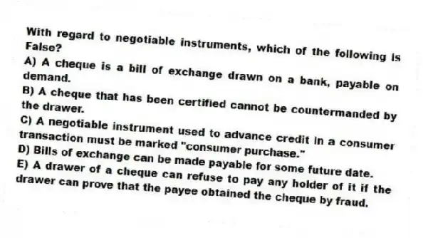 With regard to negotiable instruments, which of the following is False?
A) A cheque is a bill of exchange drawn on a bank, payable on demand.
B) A cheque that has been certified cannot be countermanded by the drawer.
C) A negotiable instrument used to advance credit in a consumer transaction must be marked "consumer purchase."
D) Bills of exchange can be made payable for some future date.
E) A drawer of a cheque can refuse to pay any holder of it if the drawer can prove that the payee obtained the cheque by fraud.