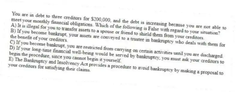 You are in debt to three creditors for $200,000, and the debt is increasing because you are not able to meet your monthly financial obligations. Which of the following is False with regard to your situation?
A) It is illegal for you to transfer assets to a spouse or friend to shield them from your creditors.
B) If you become bankrupt, your assets are conveyed to a trustee in bankruptcy who deals with them for the benefit of your creditors.
C) If you become bankrupt, you are restricted from carrying on certain activities until you are discharged.
D) If your long-time financial well-being would be served by bankruptcy, you must ask your creditors to begin the procedure, since you cannot begin it yourself.
E) The Bankruptcy and Insolvency Act provides a procedure to avoid bankruptcy by making a proposal to your creditors for satisfying their claims.