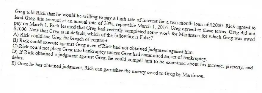 Greg told Rick that he would be willing to pay a high rate of interest for a two-month loan of $2000. Rick agreed to lend Greg this amount at an annual rate of 20%, repayable March 1, 2016. Greg agreed to these terms. Greg did not pay on March 1. Rick learned that Greg had recently completed some work for Martinson for which Greg was owed $2000. Now that Greg is in default, which of the following is False?
A) Rick could sue Greg for breach of contract.
B) Rick could execute against Greg even if Rick had not obtained judgment against him.
C) Rick could not place Greg into bankruptcy unless Greg had committed an act of bankruptcy.
D) If Rick obtained a judgment against Greg, he could compel him to be examined about his income, property, and debts.
E) Once he has obtained judgment, Rick can garnishee the money owed to Greg by Martinson.