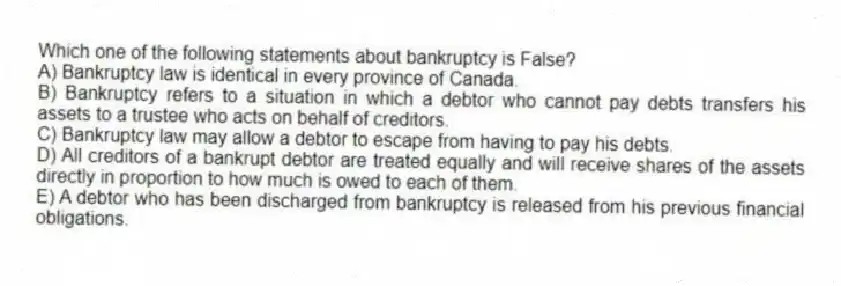 Which one of the following statements about bankruptcy is False?
A) Bankruptcy law is identical in every province of Canada.
B) Bankruptcy refers to a situation in which a debtor who cannot pay debts transfers his assets to a trustee who acts on behalf of creditors.
C) Bankruptcy law may allow a debtor to escape from having to pay his debts.
D) All creditors of a bankrupt debtor are treated equally and will receive shares of the assets directly in proportion to how much is owed to each of them.
E) A debtor who has been discharged from bankruptcy is released from his previous financial obligations.