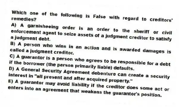 Which one of the following is False with regard to creditors' remedies?
A) A garnisheeing order is an order to the sheriff or civil enforcement agent to seize assets of a judgment creditor to satisfy a judgment debt.
B) A person who wins in an action and is awarded damages is called a judgment creditor.
C) A guarantor is a person who agrees to be responsible for a debt if the borrower (the person primarily liable) defaults.
D) A General Security Agreement debenture can create a security interest in "all present and after acquired property."
E) A guarantor may avoid liability if the creditor does some act or enters into an agreement that weakens the guarantor's position.