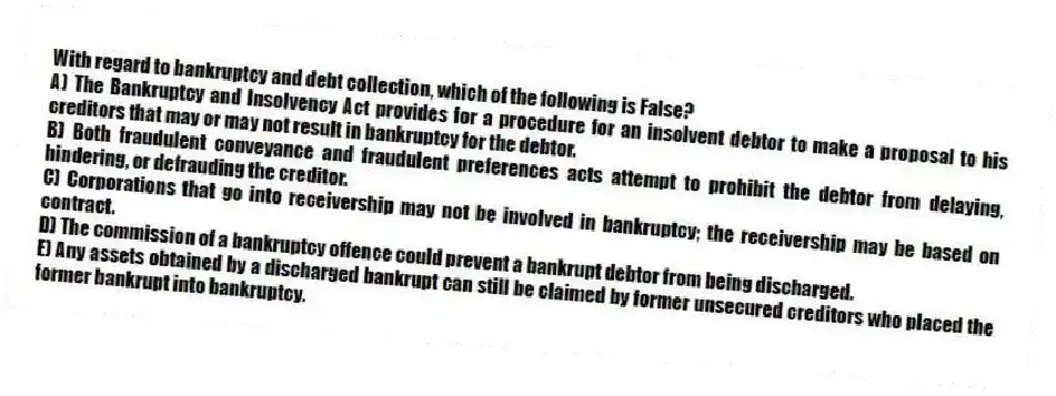 With regard to bankruptcy and debt collection, which of the following is False?
A) The Bankruptcy and Insolvency Act provides for a procedure for an insolvent debtor to make a proposal to his creditors that may or may not result in bankruptcy for the debtor.
B) Both fraudulent conveyance and fraudulent preferences acts attempt to prohibit the debtor from delaying, hindering, or defrauding the creditor.
C) Corporations that go into receivership may not be involved in bankruptcy; the receivership may be based on contract.
D) The commission of a bankruptcy offence could prevent a bankrupt debtor from being discharged.
E) Any assets obtained by a discharged bankrupt can still be claimed by former unsecured creditors who placed the former bankrupt into bankruptcy.