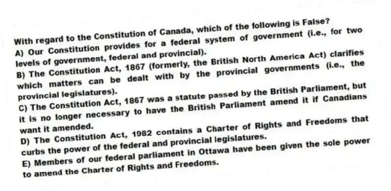 With regard to the Constitution of Canada, which of the following is False?
A) Our Constitution provides for a federal system of government (i.e., for two levels of government, federal and provincial).
B) The Constitution Act, 1867 (formerly, the British North America Act) clarifies which matters can be dealt with by the provincial governments (i.e., the provincial legislatures).
C) The Constitution Act, 1867 was a statute passed by the British Parliament, but it is no longer necessary to have the British Parliament amend it if Canadians want it amended.
D) The Constitution Act, 1982 contains a Charter of Rights and Freedoms that curbs the power of the federal and provincial legislatures.
E) Members of our federal parliament in Ottawa have been given the sole power to amend the Charter of Rights and Freedoms.