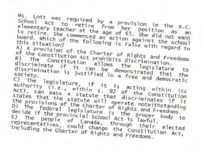 Ms. Lott was required by a provision in the B.C. School Act to retire from her position as an elementary teacher at the age of 65. She did not want to retire. She commenced an action against the school board. Which of the following is False with regard to this situation?
A) A provision of the Charter of Rights and Freedoms of the Constitution Act prohibits discrimination.
B) The Constitution allows the legislature to discriminate if it can be demonstrated that the discrimination is justified in a free and democratic society.
C) The legislature, if it is acting within its authority (i.e., within s. 92 of the Constitution Act), can pass a statute that discriminates if it states that the statute will operate notwithstanding the provisions of the Charter of Rights and Freedoms.
D) The federal legislature is the proper body to decide if the provincial School Act is lawful.
E) The people of Canada, through their elected representatives, could change the Constitution Act, including the Charter of Rights and Freedoms.