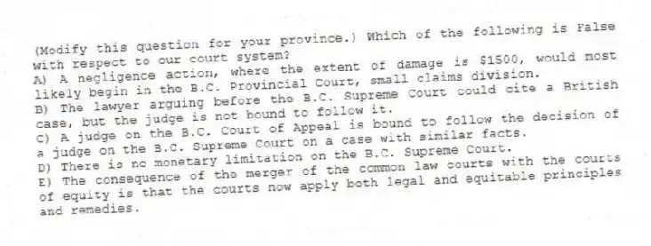 (Modify this question for your province.) Which of the following is False with respect to our court system?
A) A negligence action, where the extent of damage is $1500, would most likely begin in the B.C. Provincial Court, small claims division.
B) The lawyer arguing before the B.C. Supreme Court could cite a British case, but the judge is not bound to follow it.
C) A judge on the B.C. Court of Appeal is bound to follow the decision of a judge on the B.C. Supreme Court on a case with similar facts.
D) There is no monetary limitation on the B.C. Supreme Court.
E) The consequence of the merger of the common law courts with the courts of equity is that the courts now apply both legal and equitable principles and remedies.