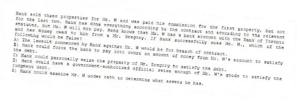 Hank sold three properties for Mr. W and was paid his commission for the first property, but not for the last two. Hank has done everything according to the contract and according to the relevant statutes, but Mr. W will not pay. Hank knows that Mr. W has a bank account with the Bank of Toronto and has money owed to him from a Mr. Gregory. If Hank successfully sues Mr. W., which of the following would be False?
A) The lawsuit commenced by Hank against Mr. W would be for breach of contract.
B) Hank could force the bank to pay into court an amount of money from Mr. W's account to satisfy the debt.
C) Hank could personally seize the property of Mr. Gregory to satisfy the debt.
D) Hank could have a government-authorized official seize enough of Mr. W's goods to satisfy the judgment debt.
E) Hank could examine Mr. W under oath to determine what assets he has.