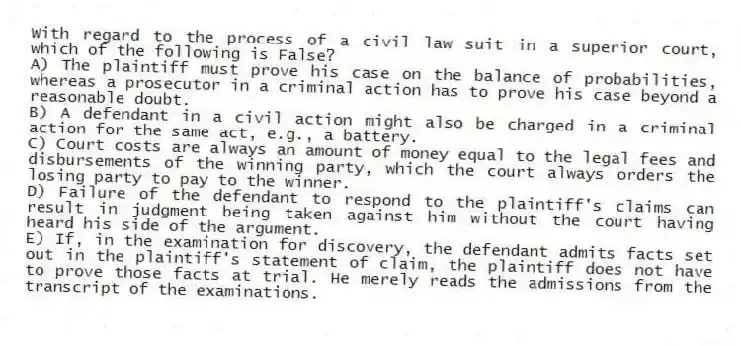 With regard to the process of a civil law suit in a superior court, which of the following is False?
A) The plaintiff must prove his case on the balance of probabilities, whereas a prosecutor in a criminal action has to prove his case beyond a reasonable doubt.
B) A defendant in a civil action might also be charged in a criminal action for the same act, e.g., a battery.
C) Court costs are always an amount of money equal to the legal fees and disbursements of the winning party, which the court always orders the losing party to pay to the winner.
D) Failure of the defendant to respond to the plaintiff's claims can result in judgment being taken against him without the court having heard his side of the argument.
E) If, in the examination for discovery, the defendant admits facts set out in the plaintiff's statement of claim, the plaintiff does not have to prove those facts at trial. He merely reads the admissions from the transcript of the examinations.