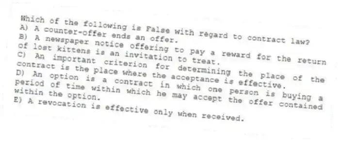 Which of the following is False with regard to contract law?
A) A counter-offer ends an offer.
B) A newspaper notice offering to pay a reward for the return of lost kittens is an invitation to treat.
C) An important criterion for determining the place of the contract is the place where the acceptance is effective.
D) An option is a contract in which one person is buying a period of time within which he may accept the offer contained within the option.
E) A revocation is effective only when received.