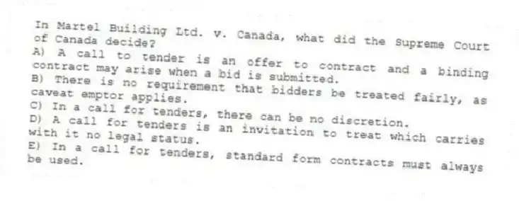 In Martel Building Ltd. v. Canada, what did the Supreme Court of Canada decide?
A) A call to tender is an offer to contract and a binding contract may arise when a bid is submitted.
B) There is no requirement that bidders be treated fairly, as caveat emptor applies.
C) In a call for tenders, there can be no discretion.
D) A call for tenders is an invitation to treat which carries with it no legal status.
E) In a call for tenders, standard form contracts must always be used.