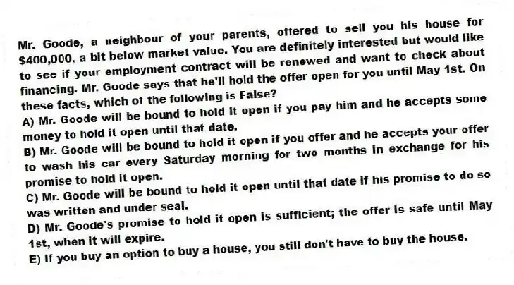 Mr. Goode, a neighbour of your parents, offered to sell you his house for $400,000, a bit below market value. You are definitely interested but would like to see if your employment contract will be renewed and want to check about financing. Mr. Goode says that he'll hold the offer open for you until May 1st. On these facts, which of the following is False?
A) Mr. Goode will be bound to hold it open if you pay him and he accepts some money to hold it open until that date.
B) Mr. Goode will be bound to hold it open if you offer and he accepts your offer to wash his car every Saturday morning for two months in exchange for his promise to hold it open.
C) Mr. Goode will be bound to hold it open until that date if his promise to do so was written and under seal.
D) Mr. Goode's promise to hold it open is sufficient; the offer is safe until May 1st, when it will expire.
E) If you buy an option to buy a house, you still don't have to buy the house.