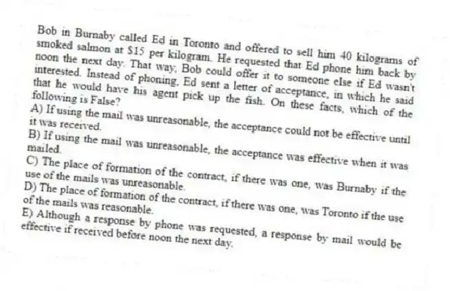 Bob in Burnaby called Ed in Toronto and offered to sell him 40 kilograms of smoked salmon at $15 per kilogram. He requested that Ed phone him back by noon the next day. That way, Bob could offer it to someone else if Ed wasn't interested. Instead of phoning, Ed sent a letter of acceptance, in which he said that he would have his agent pick up the fish. On these facts, which of the following is False?
A) If using the mail was unreasonable, the acceptance could not be effective until it was received.
B) If using the mail was unreasonable, the acceptance was effective when it was mailed.
C) The place of formation of the contract, if there was one, was Burnaby if the use of the mails was unreasonable.
D) The place of formation of the contract, if there was one, was Toronto if the use of the mails was reasonable.
E) Although a response by phone was requested, a response by mail would be effective if received before noon the next day.