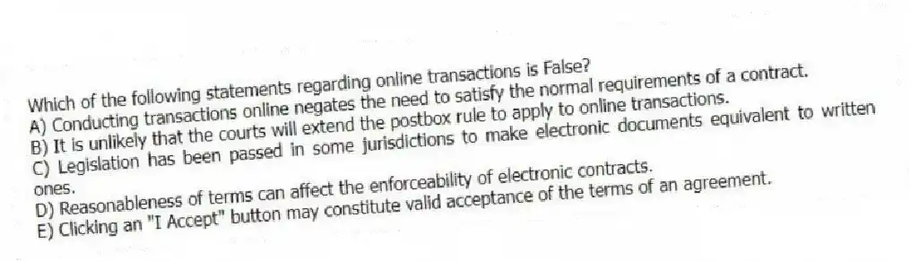 Which of the following statements regarding online transactions is False?
A) Conducting transactions online negates the need to satisfy the normal requirements of a contract.
B) It is unlikely that the courts will extend the postbox rule to apply to online transactions.
C) Legislation has been passed in some jurisdictions to make electronic documents equivalent to written ones.
D) Reasonableness of terms can affect the enforceability of electronic contracts.
E) Clicking an "I Accept" button may constitute valid acceptance of the terms of an agreement.