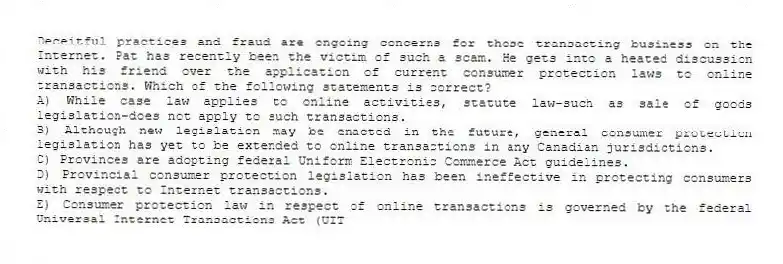 Deceitful practices and fraud are ongoing concerns for those transacting business on the Internet. Pat has recently been the victim of such a scam. He gets into a heated discussion with his friend over the application of current consumer protection laws to online transactions. Which of the following statements is correct?
A) While case law applies to online activities, statute law-such as sale of goods legislation-does not apply to such transactions.
B) Although new legislation may be enacted in the future, general consumer protection legislation has yet to be extended to online transactions in any Canadian jurisdictions.
C) Provinces are adopting federal Uniform Electronic Commerce Act guidelines.
D) Provincial consumer protection legislation has been ineffective in protecting consumers with respect to Internet transactions.
E) Consumer protection law in respect of online transactions is governed by the federal Universal Internet Transactions Act (UIT