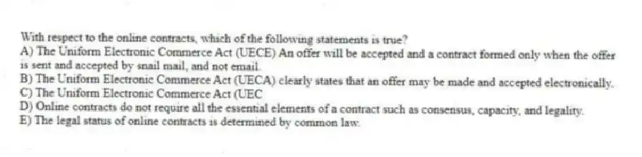 With respect to the online contracts, which of the following statements is true?
A) The Uniform Electronic Commerce Act (UECE) An offer will be accepted and a contract formed only when the offer is sent and accepted by snail mail, and not email.
B) The Uniform Electronic Commerce Act (UECA) clearly states that an offer may be made and accepted electronically.
C) The Uniform Electronic Commerce Act (UEC
D) Online contracts do not require all the essential elements of a contract such as consensus, capacity, and legality.
E) The legal status of online contracts is determined by common law.