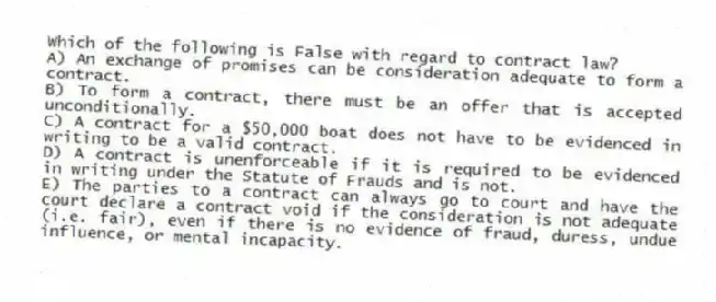 Which of the following is False with regard to contract law?
A) An exchange of promises can be consideration adequate to form a contract.
B) To form a contract, there must be an offer that is accepted unconditionally.
C) A contract for a $50,000 boat does not have to be evidenced in writing to be a valid contract.
D) A contract is unenforceable if it is required to be evidenced in writing under the Statute of Frauds and is not.
E) The parties to a contract can always go to court and have the court declare a contract void if the consideration is not adequate (i.e. fair), even if there is no evidence of fraud, duress, undue influence, or mental incapacity.