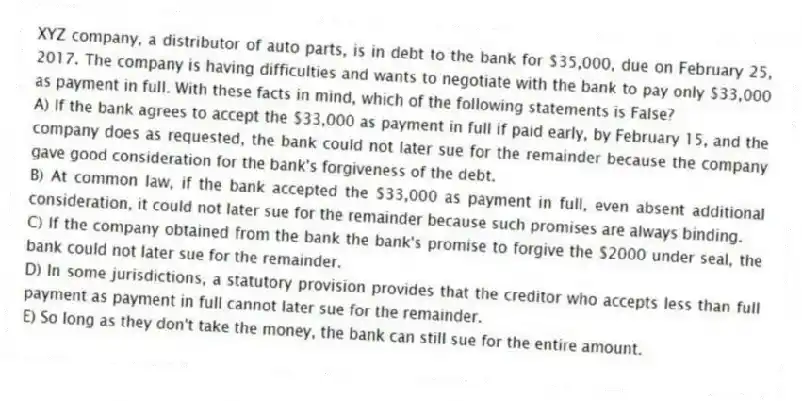 XYZ company, a distributor of auto parts, is in debt to the bank for $35,000, due on February 25, 2017. The company is having difficulties and wants to negotiate with the bank to pay only $33,000 as payment in full. With these facts in mind, which of the following statements is False?
A) If the bank agrees to accept the $33,000 as payment in full if paid early, by February 15, and the company does as requested, the bank could not later sue for the remainder because the company gave good consideration for the bank's forgiveness of the debt.
B) At common law, if the bank accepted the $33,000 as payment in full, even absent additional consideration, it could not later sue for the remainder because such promises are always binding.
C) If the company obtained from the bank the bank's promise to forgive the $2000 under seal, the bank could not later sue for the remainder.
D) In some jurisdictions, a statutory provision provides that the creditor who accepts less than full payment as payment in full cannot later sue for the remainder.
E) So long as they don't take the money, the bank can still sue for the entire amount.