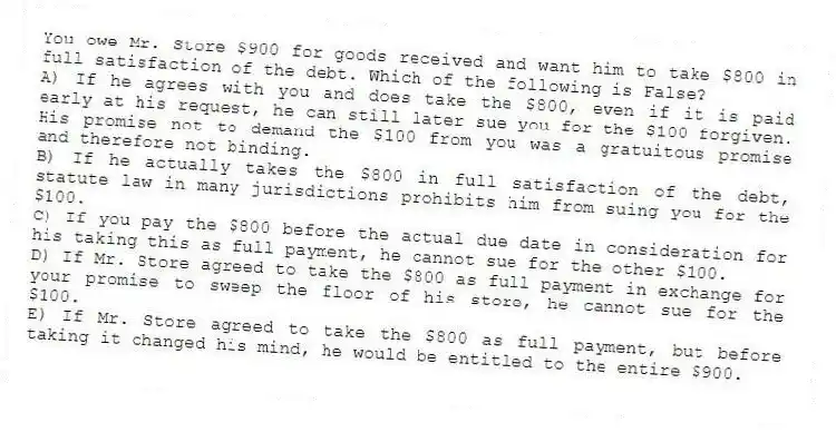 You owe Mr. Store $900 for goods received and want him to take $800 in full satisfaction of the debt. Which of the following is False?
A) If he agrees with you and does take the $800, even if it is paid early at his request, he can still later sue you for the $100 forgiven. His promise not to demand the $100 from you was a gratuitous promise and therefore not binding.
B) If he actually takes the $800 in full satisfaction of the debt, statute law in many jurisdictions prohibits him from suing you for the $100.
C) If you pay the $800 before the actual due date in consideration for his taking this as full payment, he cannot sue for the other $100.
D) If Mr. Store agreed to take the $800 as full payment in exchange for your promise to sweep the floor of his store, he cannot sue for the $100.
E) If Mr. Store agreed to take the $800 as full payment, but before taking it changed his mind, he would be entitled to the entire $900.