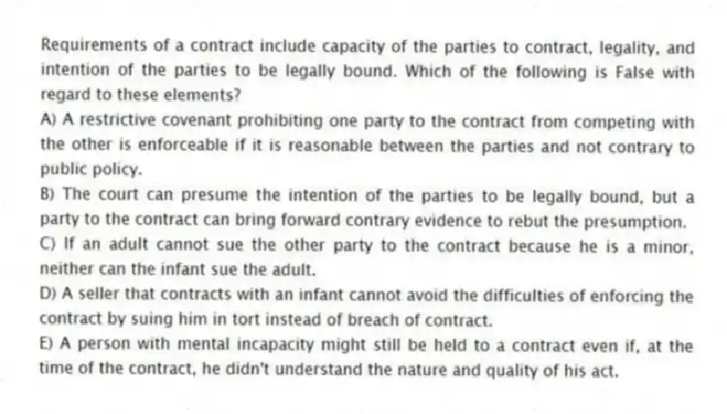 Requirements of a contract include capacity of the parties to contract, legality, and intention of the parties to be legally bound. Which of the following is False with regard to these elements?
A) A restrictive covenant prohibiting one party to the contract from competing with the other is enforceable if it is reasonable between the parties and not contrary to public policy.
B) The court can presume the intention of the parties to be legally bound, but a party to the contract can bring forward contrary evidence to rebut the presumption.
C) If an adult cannot sue the other party to the contract because he is a minor, neither can the infant sue the adult.
D) A seller that contracts with an infant cannot avoid the difficulties of enforcing the contract by suing him in tort instead of breach of contract.
E) A person with mental incapacity might still be held to a contract even if, at the time of the contract, he didn't understand the nature and quality of his act.