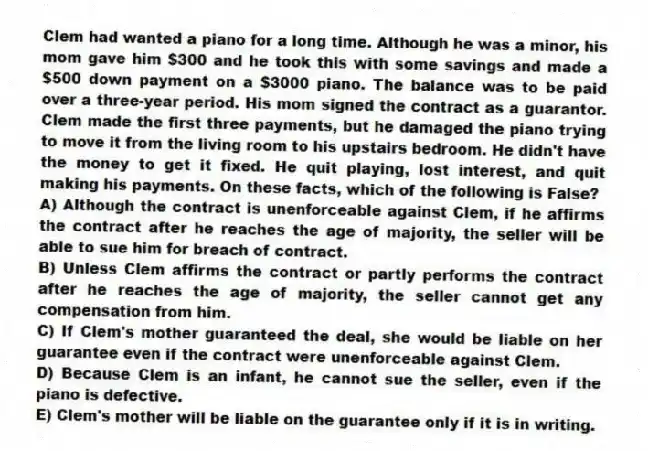 Clem had wanted a piano for a long time. Although he was a minor, his mom gave him $300 and he took this with some savings and made a $500 down payment on a $3000 piano. The balance was to be paid over a three-year period. His mom signed the contract as a guarantor. Clem made the first three payments, but he damaged the piano trying to move it from the living room to his upstairs bedroom. He didn't have the money to get it fixed. He quit playing, lost interest, and quit making his payments. On these facts, which of the following is False?
A) Although the contract is unenforceable against Clem, if he affirms the contract after he reaches the age of majority, the seller will be able to sue him for breach of contract.
B) Unless Clem affirms the contract or partly performs the contract after he reaches the age of majority, the seller cannot get any compensation from him.
C) If Clem's mother guaranteed the deal, she would be liable on her guarantee even if the contract were unenforceable against Clem.
D) Because Clem is an infant, he cannot sue the seller, even if the piano is defective.
E) Clem's mother will be liable on the guarantee only if it is in writing.