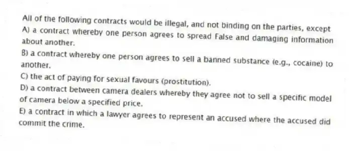 All of the following contracts would be illegal, and not binding on the parties, except
A) a contract whereby one person agrees to spread False and damaging information about another.
B) a contract whereby one person agrees to sell a banned substance (e.g., cocaine) to another.
C) the act of paying for sexual favours (prostitution).
D) a contract between camera dealers whereby they agree not to sell a specific model of camera below a specified price.
E) a contract in which a lawyer agrees to represent an accused where the accused did commit the crime.