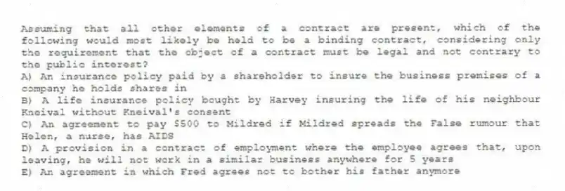 Assuming that all other elements of a contract are present, which of the following would most likely be held to be a binding contract, considering only the requirement that the object of a contract must be legal and not contrary to the public interest?
A) An insurance policy paid by a shareholder to insure the business premises of a company he holds shares in
B) A life insurance policy bought by Harvey insuring the life of his neighbour Kneival without Kneival's consent
C) An agreement to pay $500 to Mildred if Mildred spreads the False rumour that Helen, a nurse, has AIDS
D) A provision in a contract of employment where the employee agrees that, upon leaving, he will not work in a similar business anywhere for 5 years
E) An agreement in which Fred agrees not to bother his father anymore