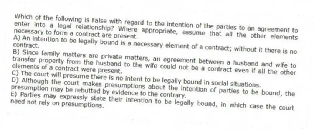 Which of the following is False with regard to the intention of the parties to an agreement to enter into a legal relationship? Where appropriate, assume that all the other elements necessary to form a contract are present.
A) An intention to be legally bound is a necessary element of a contract; without it there is no contract.
B) Since family matters are private matters, an agreement between a husband and wife to transfer property from the husband to the wife could not be a contract even if all the other elements of a contract were present.
C) The court will presume there is no intent to be legally bound in social situations.
D) Although the court makes presumptions about the intention of parties to be bound, the presumption may be rebutted by evidence to the contrary.
E) Parties may expressly state their intention to be legally bound, in which case the court need not rely on presumptions.
