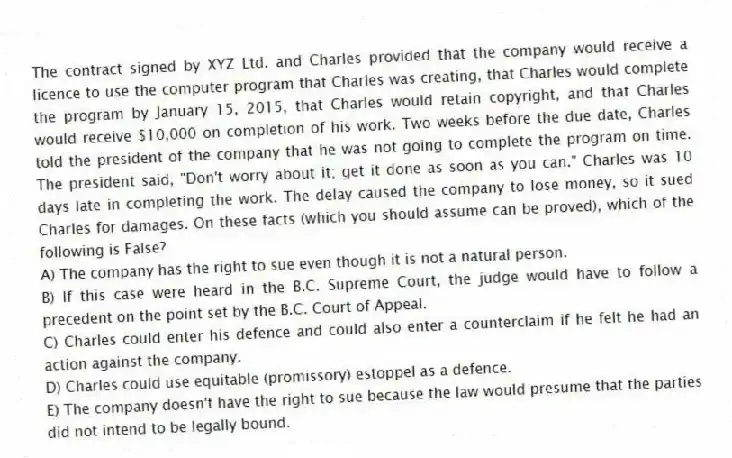 The contract signed by XYZ Ltd. and Charles provided that the company would receive a licence to use the computer program that Charles was creating, that Charles would complete the program by January 15, 2015, that Charles would retain copyright, and that Charles would receive $10,000 on completion of his work. Two weeks before the due date, Charles told the president of the company that he was not going to complete the program on time. The president said, "Don't worry about it; get it done as soon as you can." Charles was 10 days late in completing the work. The delay caused the company to lose money, so it sued Charles for damages. On these facts (which you should assume can be proved), which of the following is False?
A) The company has the right to sue even though it is not a natural person.
B) If this case were heard in the B.C. Supreme Court, the judge would have to follow a precedent on the point set by the B.C. Court of Appeal.
C) Charles could enter his defence and could also enter a counterclaim if he felt he had an action against the company.
D) Charles could use equitable (promissory) estoppel as a defence.
E) The company doesn't have the right to sue because the law would presume that the parties did not intend to be legally bound.