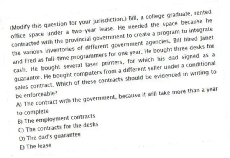 (Modify this question for your jurisdiction.) Bill, a college graduate, rented office space under a two-year lease. He needed the space because he contracted with the provincial government to create a program to integrate the various inventories of different government agencies. Bill hired Janet and Fred as full-time programmers for one year. He bought three desks for cash. He bought several laser printers, for which his dad signed as a guarantor. He bought computers from a different seller under a conditional sales contract. Which of these contracts should be evidenced in writing to be enforceable?
A) The contract with the government, because it will take more than a year to complete
B) The employment contracts
C) The contracts for the desks
D) The dad's guarantee
E) The lease