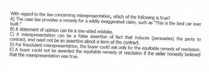 With regard to the law concerning misrepresentation, which of the following is true?
A) The case law provides a remedy for a wildly exaggerated claim, such as "This is the best car ever built."
B) A statement of opinion can be a one-sided mistake.
C) A misrepresentation can be a False assertion of fact that induces (persuades) the party to contract, and need not be an assertion about a term of the contract.
D) For fraudulent misrepresentation, the buyer could ask only for the equitable remedy of rescission.
E) A buyer could not be awarded the equitable remedy of rescission if the seller honestly believed that the misrepresentation was true.
