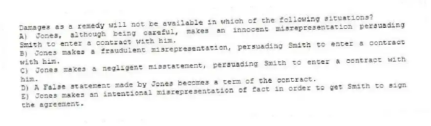 Damages as a remedy will not be available in which of the following situations?
A) Jones, although being careful, makes an innocent misrepresentation persuading Smith to enter a contract with him.
B) Jones makes a fraudulent misrepresentation, persuading Smith to enter a contract with him.
C) Jones makes a negligent misstatement, persuading Smith to enter a contract with him.
D) A False statement made by Jones becomes a term of the contract.
E) Jones makes an intentional misrepresentation of fact in order to get Smith to sign the agreement.