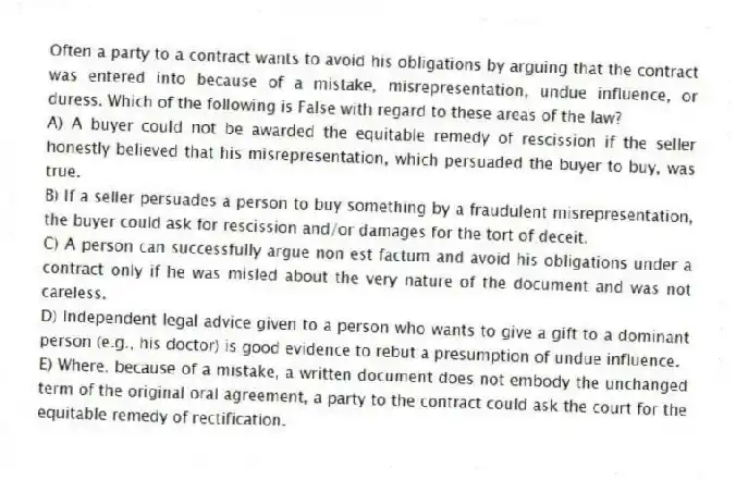 Often a party to a contract wants to avoid his obligations by arguing that the contract was entered into because of a mistake, misrepresentation, undue influence, or duress. Which of the following is False with regard to these areas of the law?
A) A buyer could not be awarded the equitable remedy of rescission if the seller honestly believed that his misrepresentation, which persuaded the buyer to buy, was true.
B) If a seller persuades a person to buy something by a fraudulent misrepresentation, the buyer could ask for rescission and/or damages for the tort of deceit.
C) A person can successfully argue non est factum and avoid his obligations under a contract only if he was misled about the very nature of the document and was not careless.
D) Independent legal advice given to a person who wants to give a gift to a dominant person (e.g., his doctor) is good evidence to rebut a presumption of undue influence.
E) Where, because of a mistake, a written document does not embody the unchanged term of the original oral agreement, a party to the contract could ask the court for the equitable remedy of rectification.
