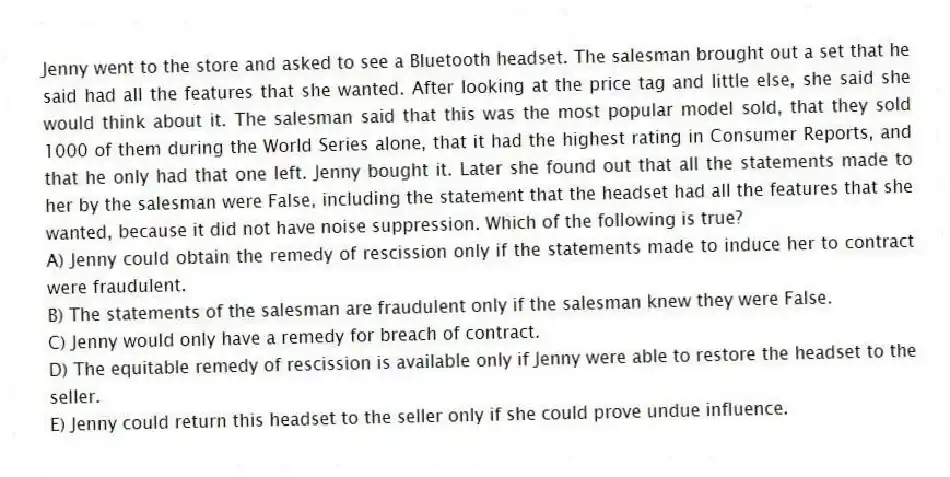 Jenny went to the store and asked to see a Bluetooth headset. The salesman brought out a set that he said had all the features that she wanted. After looking at the price tag and little else, she said she would think about it. The salesman said that this was the most popular model sold, that they sold 1000 of them during the World Series alone, that it had the highest rating in Consumer Reports, and that he only had that one left. Jenny bought it. Later she found out that all the statements made to her by the salesman were False, including the statement that the headset had all the features that she wanted, because it did not have noise suppression. Which of the following is true?
A) Jenny could obtain the remedy of rescission only if the statements made to induce her to contract were fraudulent.
B) The statements of the salesman are fraudulent only if the salesman knew they were False.
C) Jenny would only have a remedy for breach of contract.
D) The equitable remedy of rescission is available only if Jenny were able to restore the headset to the seller.
E) Jenny could return this headset to the seller only if she could prove undue influence.
