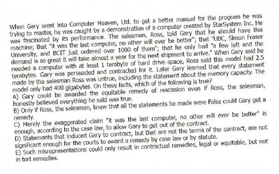 When Gary went into Computer Heaven, Ltd. to get a better manual for the program he was trying to master, he was caught by a demonstration of a computer created by StarSystem Inc. He was fascinated by its performance. The salesman, Ross, told Gary that he should have this machine; that "it was the last computer, no other will ever be better"; that "UBC, Simon Fraser University, and BCIT just ordered over 1000 of them"; that he only had "a few left and the demand is so great it will take almost a year for the next shipment to arrive." When Gary said he needed a computer with at least 1 terabyte of hard drive space, Ross said this model had 2.5 terabytes. Gary was persuaded and contracted for it. Later Gary learned that every statement made by the salesman Ross was untrue, including the statement about the memory capacity. The model only had 400 gigabytes. On these facts, which of the following is true?
A) Gary could be awarded the equitable remedy of rescission even if Ross, the salesman, honestly believed everything he said was true.
B) Only if Ross, the salesman, knew that all the statements he made were False could Gary get a remedy.
C) Merely the exaggerated claim "it was the last computer, no other will ever be better" is enough, according to the case law, to allow Gary to get out of the contract.
D) Statements that induced Gary to contract, but that are not the terms of the contract, are not significant enough for the courts to award a remedy by case law or by statute.
E) Such misrepresentations could only result in contractual remedies, legal or equitable, but not in tort remedies.