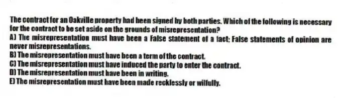 The contract for an Oakville property had been signed by both parties. Which of the following is necessary for the contract to be set aside on the grounds of misrepresentation?
A) The misrepresentation must have been a False statement of a fact; False statements of opinion are never misrepresentations.
B) The misrepresentation must have been a term of the contract.
C) The misrepresentation must have induced the party to enter the contract.
D) The misrepresentation must have been in writing.
E) The misrepresentation must have been made recklessly or wilfully.