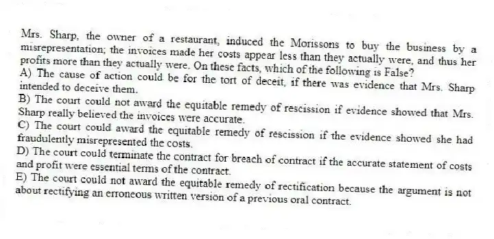 Mrs. Sharp, the owner of a restaurant, induced the Morissons to buy the business by a misrepresentation; the invoices made her costs appear less than they actually were, and thus her profits more than they actually were. On these facts, which of the following is False?
A) The cause of action could be for the tort of deceit, if there was evidence that Mrs. Sharp intended to deceive them.
B) The court could not award the equitable remedy of rescission if evidence showed that Mrs. Sharp really believed the invoices were accurate.
C) The court could award the equitable remedy of rescission if the evidence showed she had fraudulently misrepresented the costs.
D) The court could terminate the contract for breach of contract if the accurate statement of costs and profit were essential terms of the contract.
E) The court could not award the equitable remedy of rectification because the argument is not about rectifying an erroneous written version of a previous oral contract.