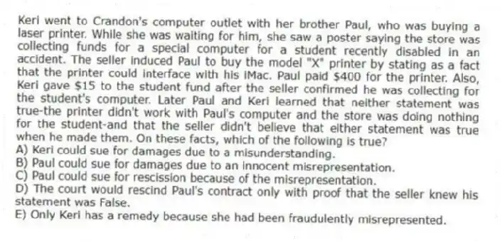 Keri went to Crandon's computer outlet with her brother Paul, who was buying a laser printer. While she was waiting for him, she saw a poster saying the store was collecting funds for a special computer for a student recently disabled in an accident. The seller induced Paul to buy the model "X" printer by stating as a fact that the printer could interface with his iMac. Paul paid $400 for the printer. Also, Keri gave $15 to the student fund after the seller confirmed he was collecting for the student's computer. Later Paul and Keri learned that neither statement was true-the printer didn't work with Paul's computer and the store was doing nothing for the student-and that the seller didn't believe that either statement was true when he made them. On these facts, which of the following is true?
A) Keri could sue for damages due to a misunderstanding.
B) Paul could sue for damages due to an innocent misrepresentation.
C) Paul could sue for rescission because of the misrepresentation.
D) The court would rescind Paul's contract only with proof that the seller knew his statement was False.
E) Only Keri has a remedy because she had been fraudulently misrepresented.