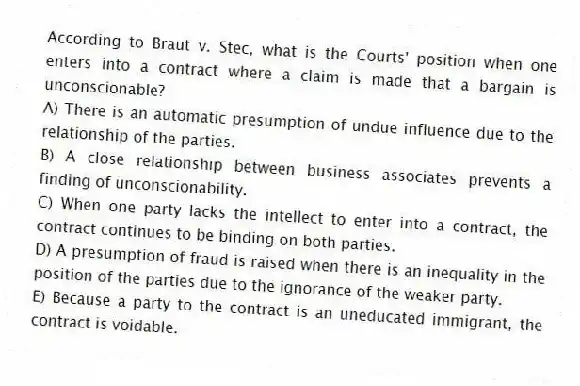 According to Braut v. Stec, what is the Courts' position when one enters into a contract where a claim is made that a bargain is unconscionable?
A) There is an automatic presumption of undue influence due to the relationship of the parties.
B) A close relationship between business associates prevents a finding of unconscionability.
C) When one party lacks the intellect to enter into a contract, the contract continues to be binding on both parties.
D) A presumption of fraud is raised when there is an inequality in the position of the parties due to the ignorance of the weaker party.
E) Because a party to the contract is an uneducated immigrant, the contract is voidable.