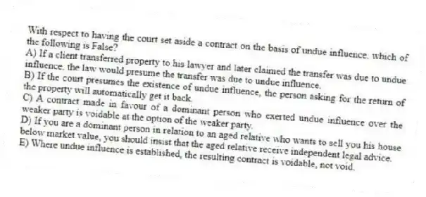 With respect to having the court set aside a contract on the basis of undue influence, which of the following is False?
A) If a client transferred property to his lawyer and later claimed the transfer was due to undue influence, the law would presume the transfer was due to undue influence.
B) If the court presumes the existence of undue influence, the person asking for the return of the property will automatically get it back.
C) A contract made in favour of a dominant person who exerted undue influence over the weaker party is voidable at the option of the weaker party.
D) If you are a dominant person in relation to an aged relative who wants to sell you his house below market value, you should insist that the aged relative receive independent legal advice.
E) Where undue influence is established, the resulting contract is voidable, not void.