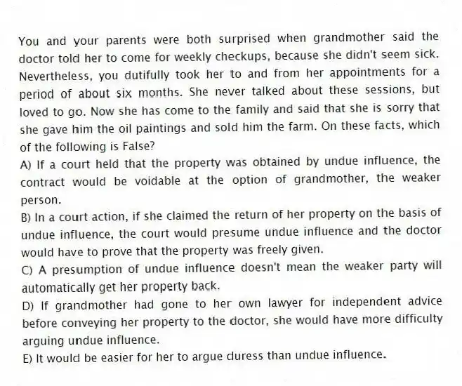 You and your parents were both surprised when grandmother said the doctor told her to come for weekly checkups, because she didn't seem sick. Nevertheless, you dutifully took her to and from her appointments for a period of about six months. She never talked about these sessions, but loved to go. Now she has come to the family and said that she is sorry that she gave him the oil paintings and sold him the farm. On these facts, which of the following is False?
A) If a court held that the property was obtained by undue influence, the contract would be voidable at the option of grandmother, the weaker person.
B) In a court action, if she claimed the return of her property on the basis of undue influence, the court would presume undue influence and the doctor would have to prove that the property was freely given.
C) A presumption of undue influence doesn't mean the weaker party will automatically get her property back.
D) If grandmother had gone to her own lawyer for independent advice before conveying her property to the doctor, she would have more difficulty arguing undue influence.
E) It would be easier for her to argue duress than undue influence.